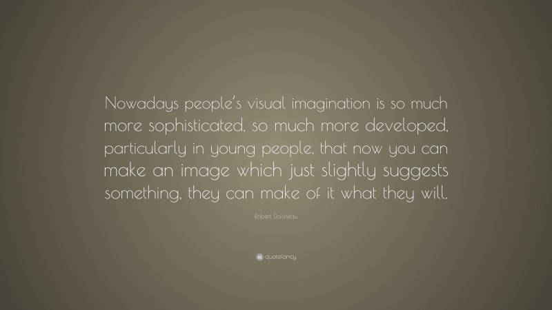 Robert Doisneau Quote: “Nowadays people’s visual imagination is so much more sophisticated, so much more developed, particularly in young people, that now you can make an image which just slightly suggests something, they can make of it what they will.”