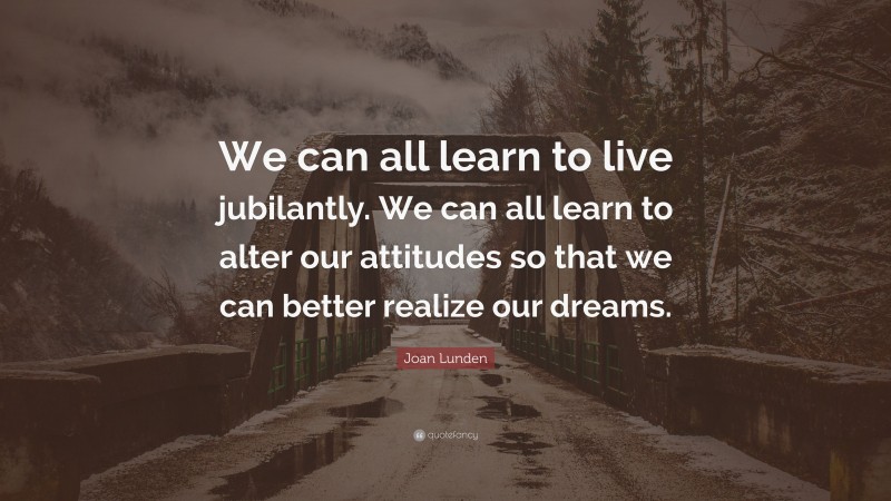 Joan Lunden Quote: “We can all learn to live jubilantly. We can all learn to alter our attitudes so that we can better realize our dreams.”
