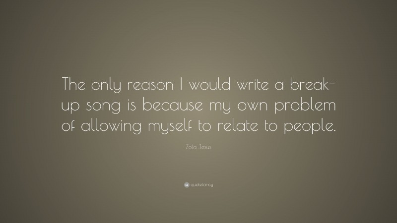 Zola Jesus Quote: “The only reason I would write a break-up song is because my own problem of allowing myself to relate to people.”