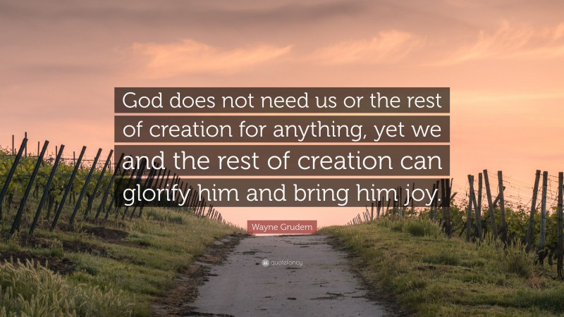 Wayne Grudem Quote: “God does not need us or the rest of creation for anything, yet we and the rest of creation can glorify him and bring him joy.”