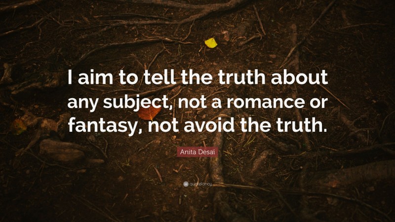 Anita Desai Quote: “I aim to tell the truth about any subject, not a romance or fantasy, not avoid the truth.”