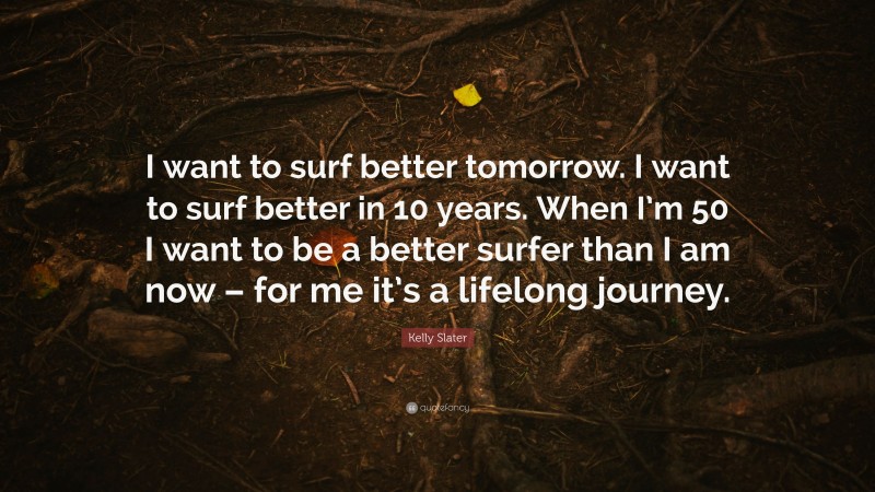 Kelly Slater Quote: “I want to surf better tomorrow. I want to surf better in 10 years. When I’m 50 I want to be a better surfer than I am now – for me it’s a lifelong journey.”