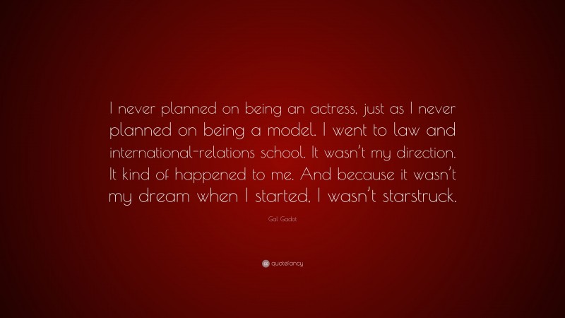 Gal Gadot Quote: “I never planned on being an actress, just as I never planned on being a model. I went to law and international-relations school. It wasn’t my direction. It kind of happened to me. And because it wasn’t my dream when I started, I wasn’t starstruck.”