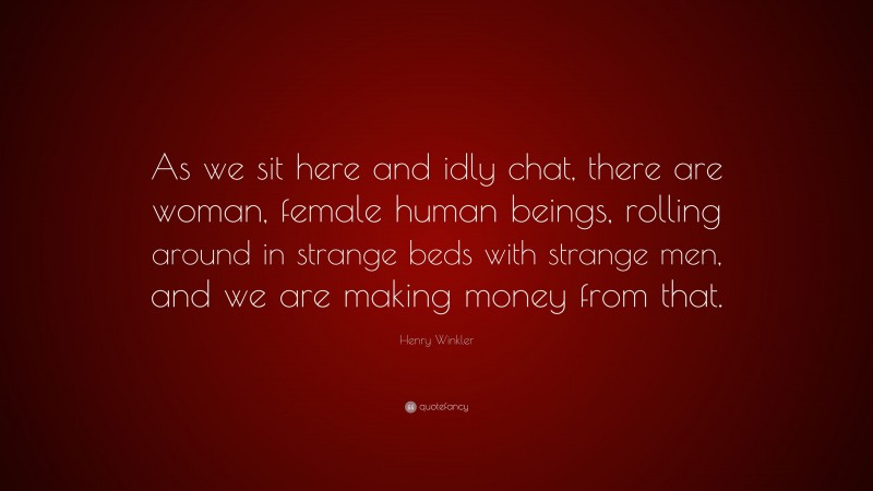 Henry Winkler Quote: “As we sit here and idly chat, there are woman, female human beings, rolling around in strange beds with strange men, and we are making money from that.”