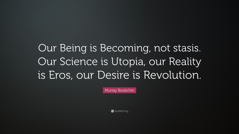 Murray Bookchin Quote: “Our Being is Becoming, not stasis. Our Science is Utopia, our Reality is Eros, our Desire is Revolution.”