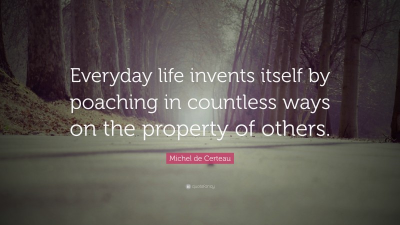 Michel de Certeau Quote: “Everyday life invents itself by poaching in countless ways on the property of others.”