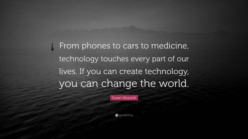 Susan Wojcicki Quote: “From phones to cars to medicine, technology touches every part of our lives. If you can create technology, you can change the world.”