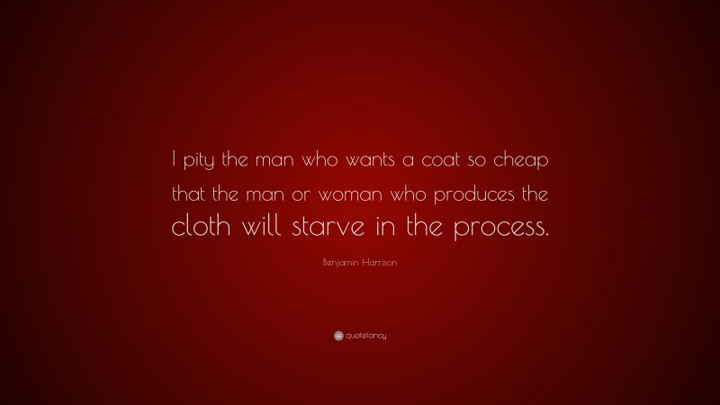 Benjamin Harrison Quote: “I pity the man who wants a coat so cheap that the man or woman who produces the cloth will starve in the process.”