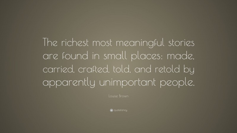 Louise Brown Quote: “The richest most meaningful stories are found in small places: made, carried, crafted, told, and retold by apparently unimportant people.”