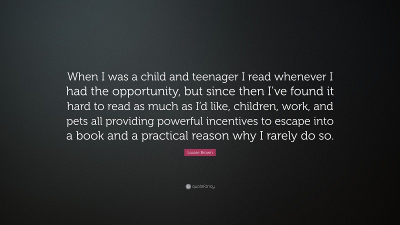 Louise Brown Quote: “When I was a child and teenager I read whenever I had the opportunity, but since then I’ve found it hard to read as much as I’d like, children, work, and pets all providing powerful incentives to escape into a book and a practical reason why I rarely do so.”
