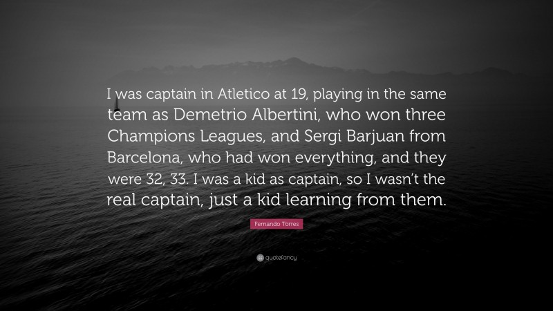Fernando Torres Quote: “I was captain in Atletico at 19, playing in the same team as Demetrio Albertini, who won three Champions Leagues, and Sergi Barjuan from Barcelona, who had won everything, and they were 32, 33. I was a kid as captain, so I wasn’t the real captain, just a kid learning from them.”