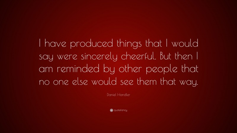 Daniel Handler Quote: “I have produced things that I would say were sincerely cheerful. But then I am reminded by other people that no one else would see them that way.”