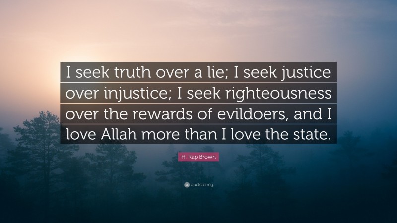H. Rap Brown Quote: “I seek truth over a lie; I seek justice over injustice; I seek righteousness over the rewards of evildoers, and I love Allah more than I love the state.”