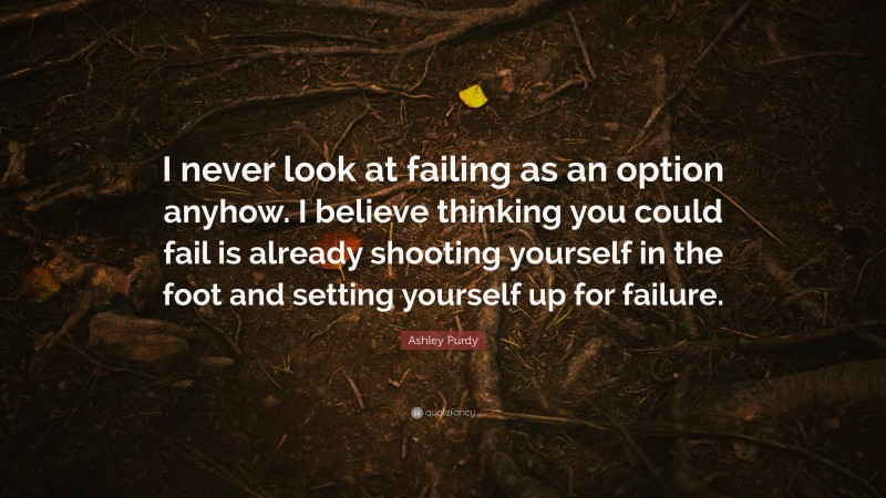 Ashley Purdy Quote: “I never look at failing as an option anyhow. I believe thinking you could fail is already shooting yourself in the foot and setting yourself up for failure.”