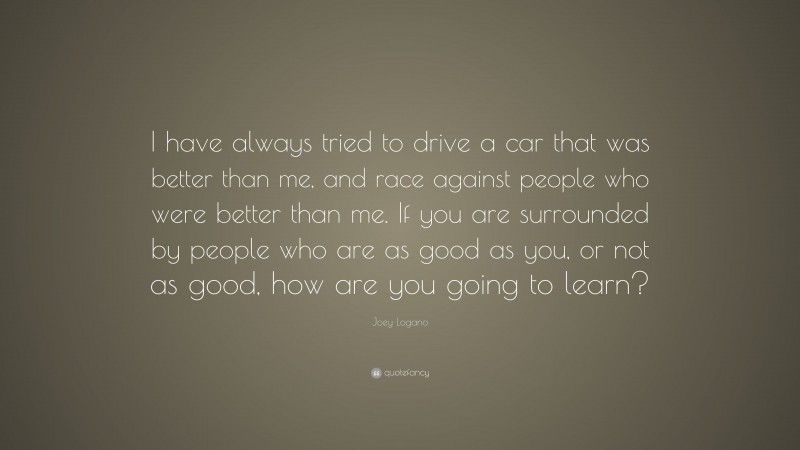Joey Logano Quote: “I have always tried to drive a car that was better than me, and race against people who were better than me. If you are surrounded by people who are as good as you, or not as good, how are you going to learn?”