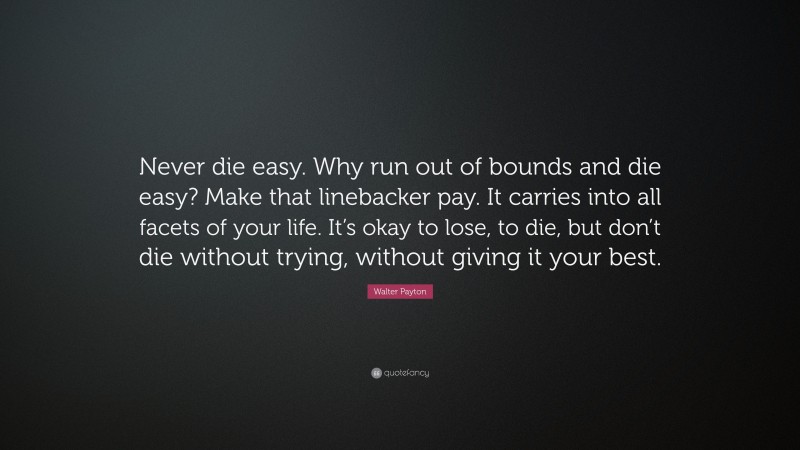 Walter Payton Quote: “Never die easy. Why run out of bounds and die easy? Make that linebacker pay. It carries into all facets of your life. It’s okay to lose, to die, but don’t die without trying, without giving it your best.”