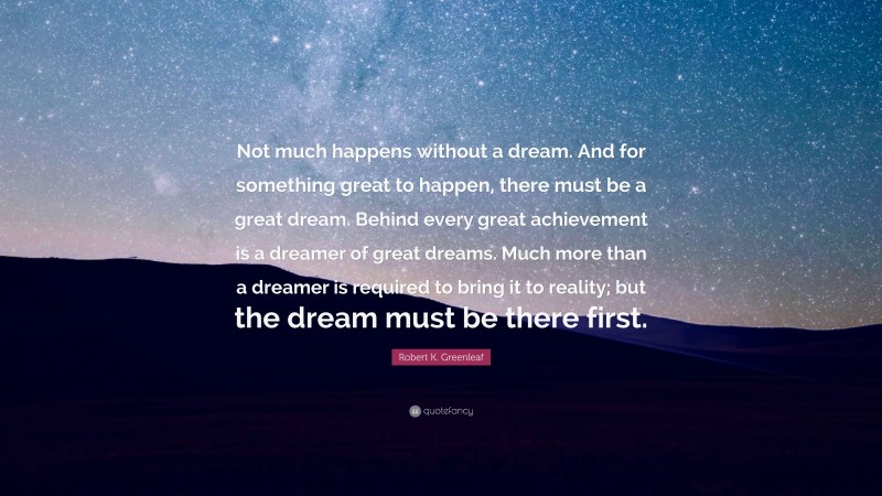 Robert K. Greenleaf Quote: “Not much happens without a dream. And for something great to happen, there must be a great dream. Behind every great achievement is a dreamer of great dreams. Much more than a dreamer is required to bring it to reality; but the dream must be there first.”