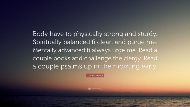 Damian Marley Quote: “Body have to physically strong and sturdy. Spiritually balanced fi clean and purge me. Mentally advanced fi always urge me. Read a couple books and challenge the clergy. Read a couple psalms up in the morning early.”