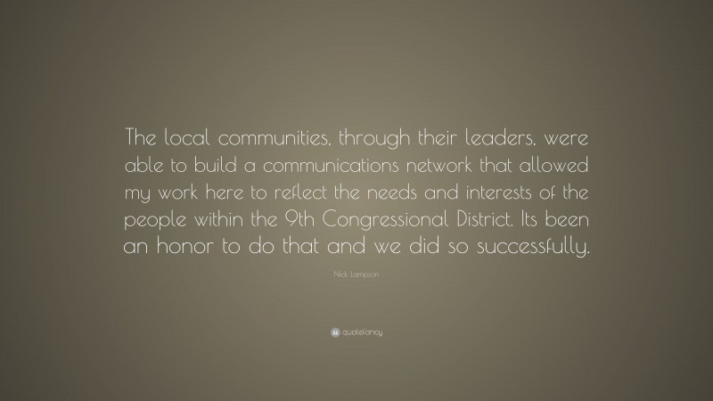 Nick Lampson Quote: “The local communities, through their leaders, were able to build a communications network that allowed my work here to reflect the needs and interests of the people within the 9th Congressional District. Its been an honor to do that and we did so successfully.”
