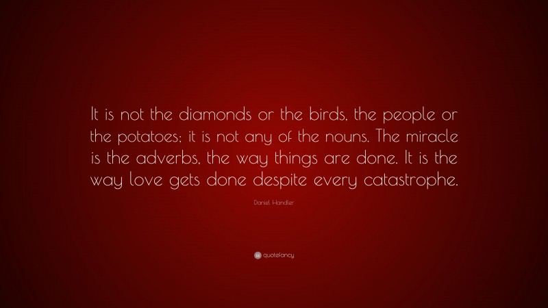Daniel Handler Quote: “It is not the diamonds or the birds, the people or the potatoes; it is not any of the nouns. The miracle is the adverbs, the way things are done. It is the way love gets done despite every catastrophe.”