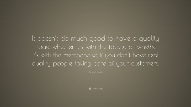 James Sinegal Quote: “It doesn’t do much good to have a quality image, whether it’s with the facility or whether it’s with the merchandise, if you don’t have real quality people taking care of your customers.”