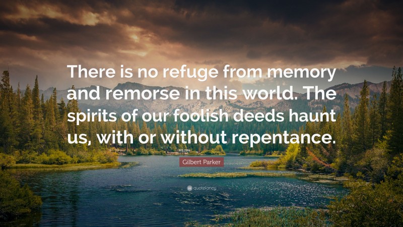 Gilbert Parker Quote: “There is no refuge from memory and remorse in this world. The spirits of our foolish deeds haunt us, with or without repentance.”