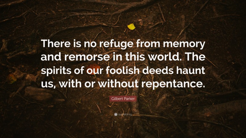 Gilbert Parker Quote: “There is no refuge from memory and remorse in this world. The spirits of our foolish deeds haunt us, with or without repentance.”