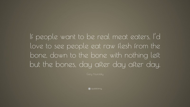 Gary Yourofsky Quote: “If people want to be real meat eaters, I’d love to see people eat raw flesh from the bone, down to the bone with nothing left but the bones, day after day after day.”