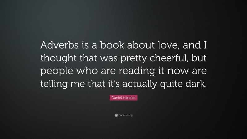 Daniel Handler Quote: “Adverbs is a book about love, and I thought that was pretty cheerful, but people who are reading it now are telling me that it’s actually quite dark.”