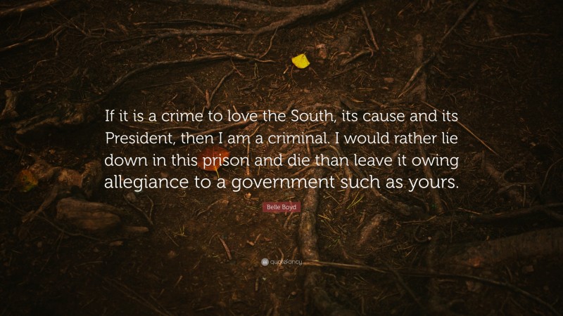 Belle Boyd Quote: “If it is a crime to love the South, its cause and its President, then I am a criminal. I would rather lie down in this prison and die than leave it owing allegiance to a government such as yours.”