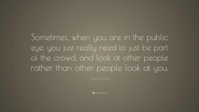 Suzanne Somers Quote: “Sometimes, when you are in the public eye, you just really need to just be part of the crowd, and look at other people rather than other people look at you.”