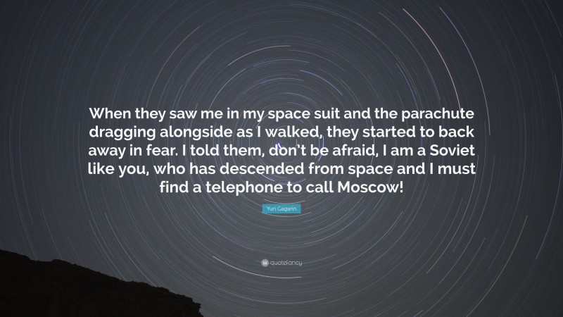 Yuri Gagarin Quote: “When they saw me in my space suit and the parachute dragging alongside as I walked, they started to back away in fear. I told them, don’t be afraid, I am a Soviet like you, who has descended from space and I must find a telephone to call Moscow!”