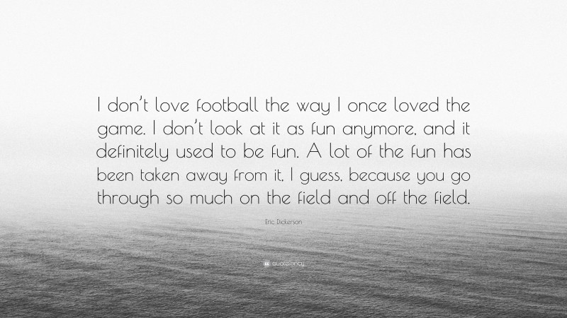 Eric Dickerson Quote: “I don’t love football the way I once loved the game. I don’t look at it as fun anymore, and it definitely used to be fun. A lot of the fun has been taken away from it, I guess, because you go through so much on the field and off the field.”