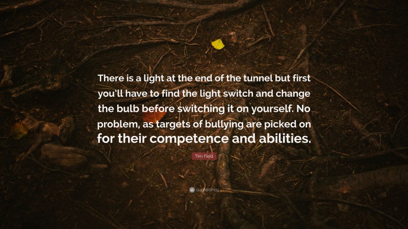 Tim Field Quote: “There is a light at the end of the tunnel but first you’ll have to find the light switch and change the bulb before switching it on yourself. No problem, as targets of bullying are picked on for their competence and abilities.”