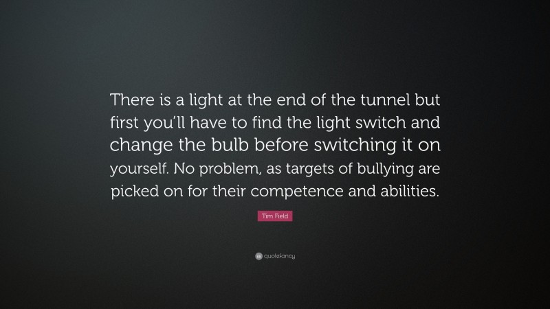 Tim Field Quote: “There is a light at the end of the tunnel but first you’ll have to find the light switch and change the bulb before switching it on yourself. No problem, as targets of bullying are picked on for their competence and abilities.”