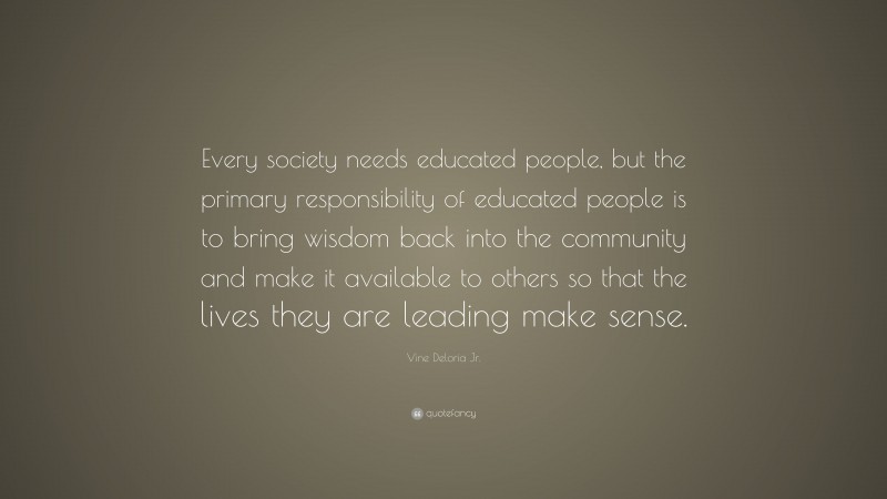 Vine Deloria Jr. Quote: “Every society needs educated people, but the primary responsibility of educated people is to bring wisdom back into the community and make it available to others so that the lives they are leading make sense.”