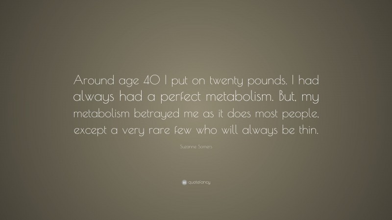 Suzanne Somers Quote: “Around age 40 I put on twenty pounds. I had always had a perfect metabolism. But, my metabolism betrayed me as it does most people, except a very rare few who will always be thin.”