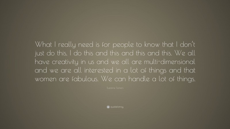 Suzanne Somers Quote: “What I really need is for people to know that I don’t just do this, I do this and this and this and this. We all have creativity in us and we all are multi-dimensional and we are all interested in a lot of things and that women are fabulous. We can handle a lot of things.”