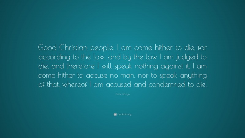 Anne Boleyn Quote: “Good Christian people, I am come hither to die, for according to the law, and by the law I am judged to die, and therefore I will speak nothing against it. I am come hither to accuse no man, nor to speak anything of that, whereof I am accused and condemned to die.”
