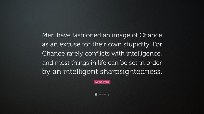 Democritus Quote: “Men have fashioned an image of Chance as an excuse for their own stupidity. For Chance rarely conflicts with intelligence, and most things in life can be set in order by an intelligent sharpsightedness.”