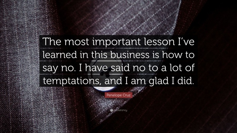 Penelope Cruz Quote: “The most important lesson I’ve learned in this business is how to say no. I have said no to a lot of temptations, and I am glad I did.”