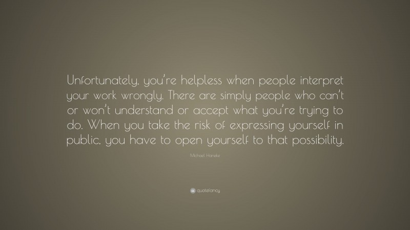 Michael Haneke Quote: “Unfortunately, you’re helpless when people interpret your work wrongly. There are simply people who can’t or won’t understand or accept what you’re trying to do. When you take the risk of expressing yourself in public, you have to open yourself to that possibility.”