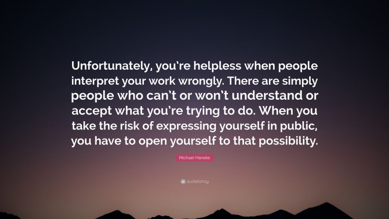 Michael Haneke Quote: “Unfortunately, you’re helpless when people interpret your work wrongly. There are simply people who can’t or won’t understand or accept what you’re trying to do. When you take the risk of expressing yourself in public, you have to open yourself to that possibility.”