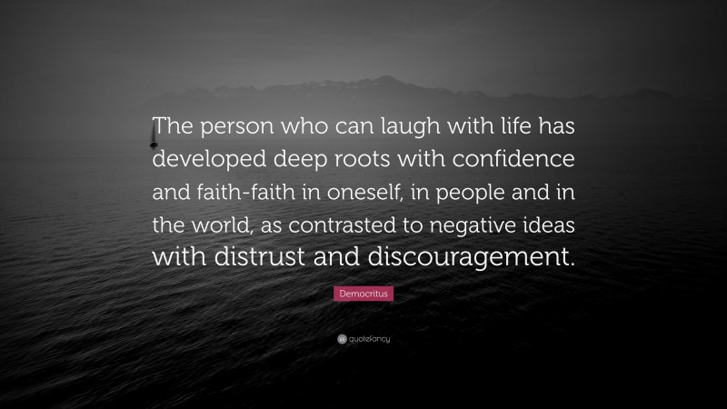 Democritus Quote: “The person who can laugh with life has developed deep roots with confidence and faith-faith in oneself, in people and in the world, as contrasted to negative ideas with distrust and discouragement.”