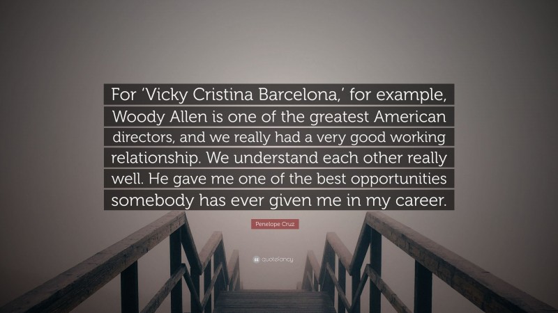 Penelope Cruz Quote: “For ‘Vicky Cristina Barcelona,’ for example, Woody Allen is one of the greatest American directors, and we really had a very good working relationship. We understand each other really well. He gave me one of the best opportunities somebody has ever given me in my career.”