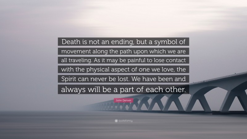 John Denver Quote: “Death is not an ending, but a symbol of movement along the path upon which we are all traveling. As it may be painful to lose contact with the physical aspect of one we love, the Spirit can never be lost. We have been and always will be a part of each other.”