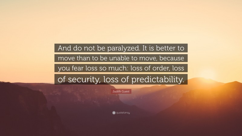 Judith Guest Quote: “And do not be paralyzed. It is better to move than to be unable to move, because you fear loss so much: loss of order, loss of security, loss of predictability.”