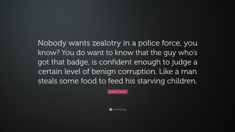 Russell Crowe Quote: “Nobody wants zealotry in a police force, you know? You do want to know that the guy who’s got that badge, is confident enough to judge a certain level of benign corruption. Like a man steals some food to feed his starving children.”