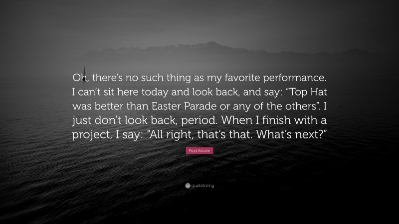 Fred Astaire Quote: “Oh, there’s no such thing as my favorite performance. I can’t sit here today and look back, and say: “Top Hat was better than Easter Parade or any of the others”. I just don’t look back, period. When I finish with a project, I say: “All right, that’s that. What’s next?””
