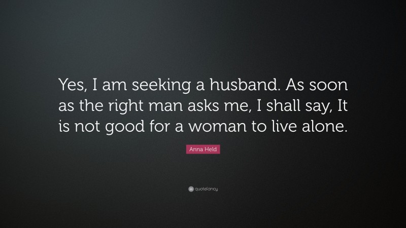 Anna Held Quote: “Yes, I am seeking a husband. As soon as the right man asks me, I shall say, It is not good for a woman to live alone.”